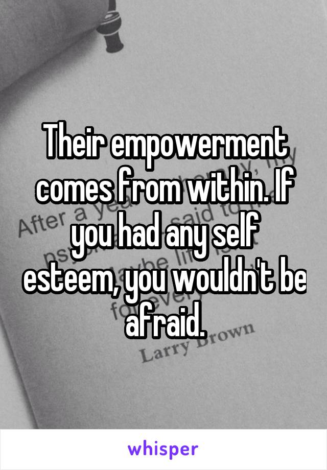 Their empowerment comes from within. If you had any self esteem, you wouldn't be afraid.