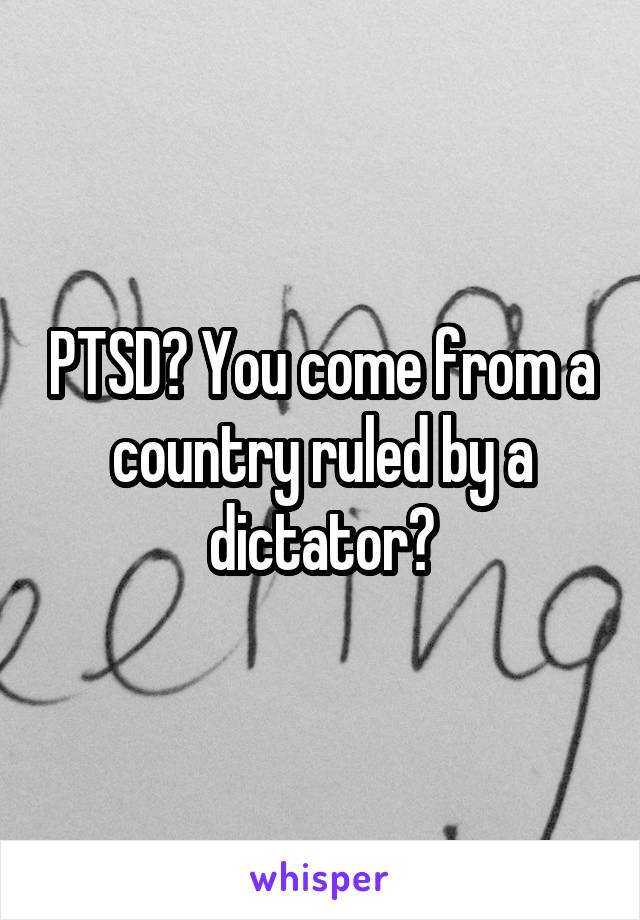 PTSD? You come from a country ruled by a dictator?