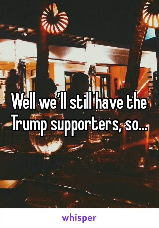 Well we’ll still have the Trump supporters, so...