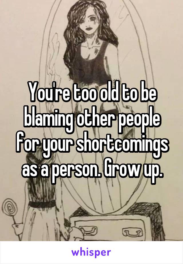 You're too old to be blaming other people for your shortcomings as a person. Grow up.