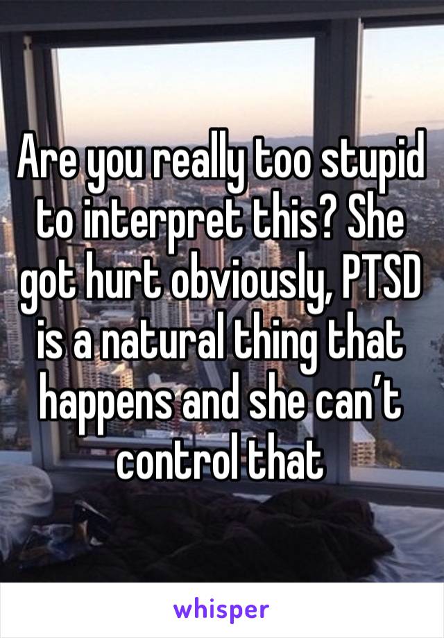 Are you really too stupid to interpret this? She got hurt obviously, PTSD is a natural thing that happens and she can’t control that 