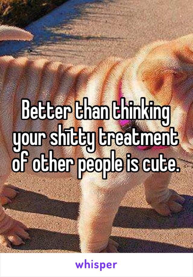 Better than thinking your shītty treatment of other people is cute.