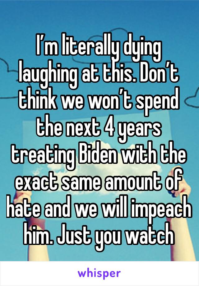 I’m literally dying laughing at this. Don’t think we won’t spend the next 4 years treating Biden with the exact same amount of hate and we will impeach him. Just you watch 