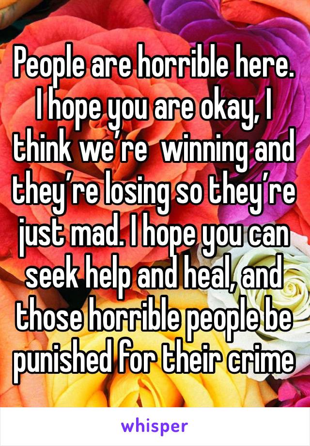 People are horrible here. I hope you are okay, I think we’re  winning and they’re losing so they’re just mad. I hope you can seek help and heal, and those horrible people be punished for their crime