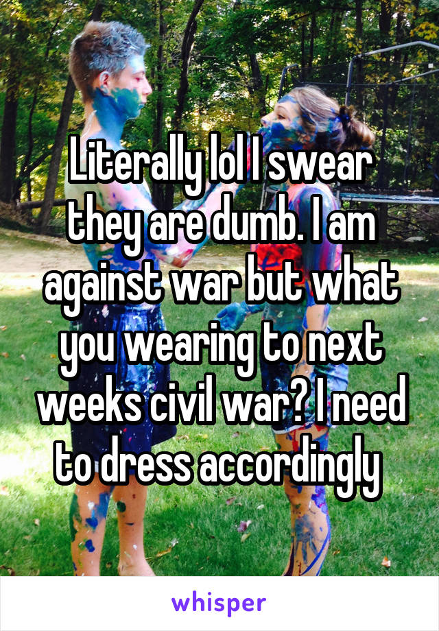 Literally lol I swear they are dumb. I am against war but what you wearing to next weeks civil war? I need to dress accordingly 