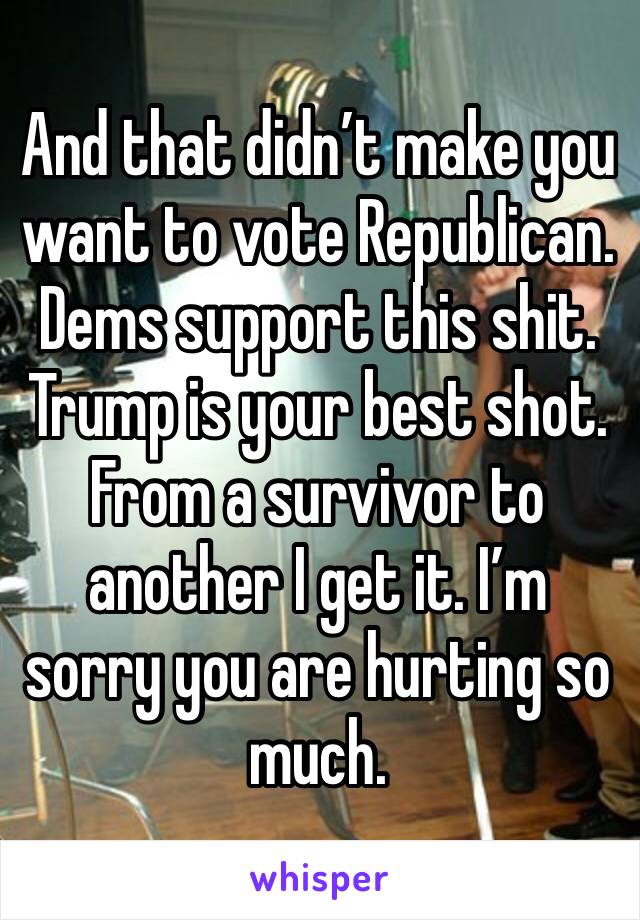 And that didn’t make you want to vote Republican. Dems support this shit. Trump is your best shot. From a survivor to another I get it. I’m sorry you are hurting so much.