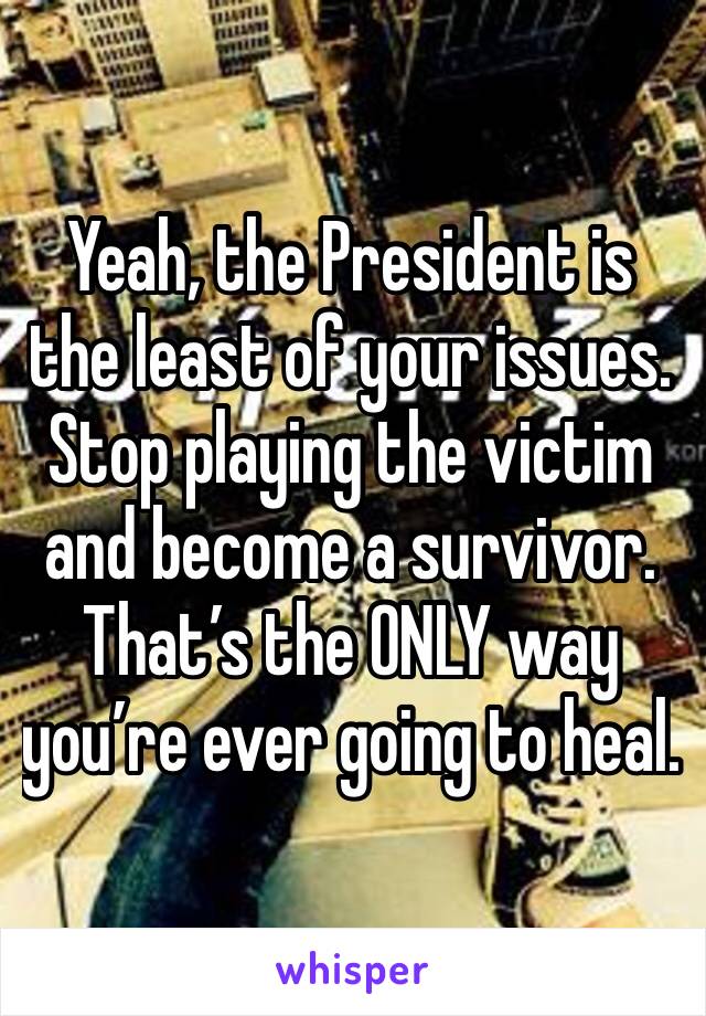 Yeah, the President is the least of your issues.
Stop playing the victim and become a survivor. That’s the ONLY way you’re ever going to heal.