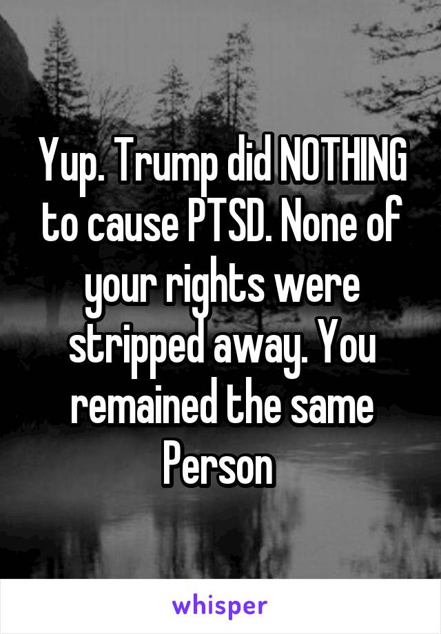 Yup. Trump did NOTHING to cause PTSD. None of your rights were stripped away. You remained the same
Person 