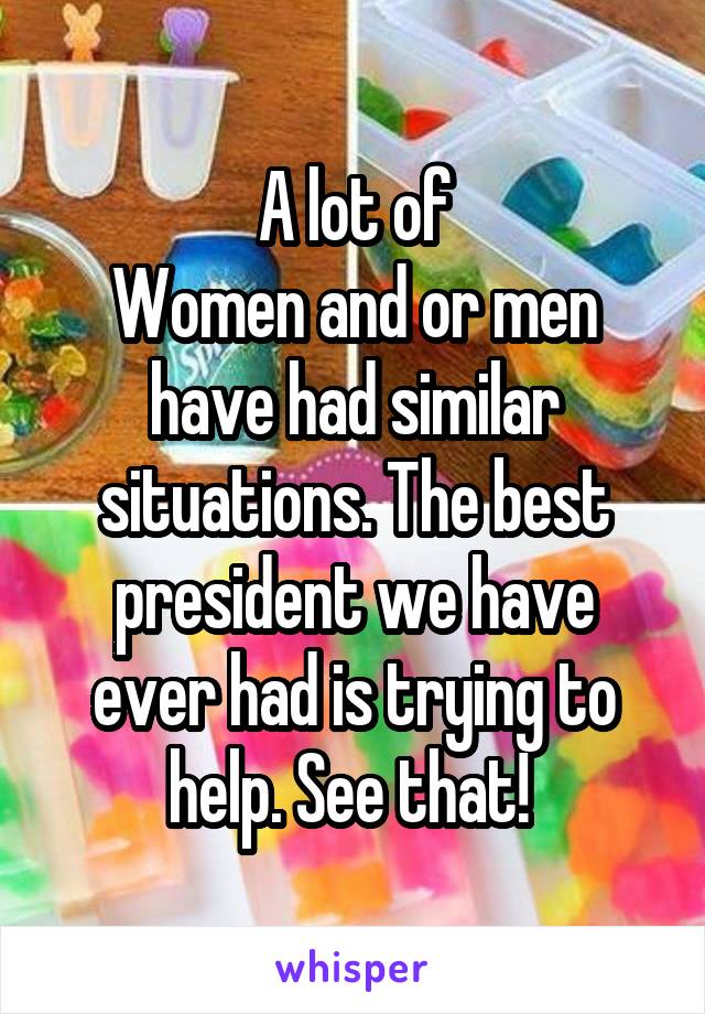 A lot of
Women and or men have had similar situations. The best president we have ever had is trying to help. See that! 