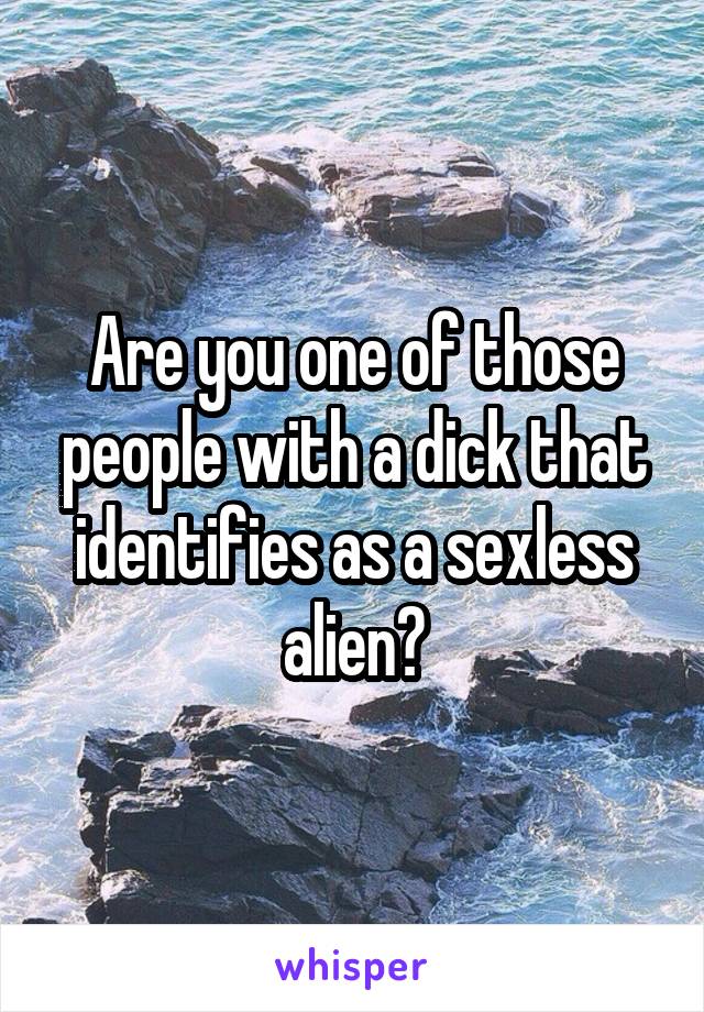 Are you one of those people with a dick that identifies as a sexless alien?