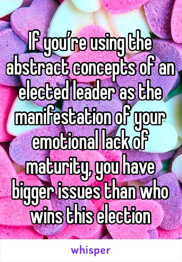 If you’re using the abstract concepts of an elected leader as the manifestation of your emotional lack of maturity, you have bigger issues than who wins this election