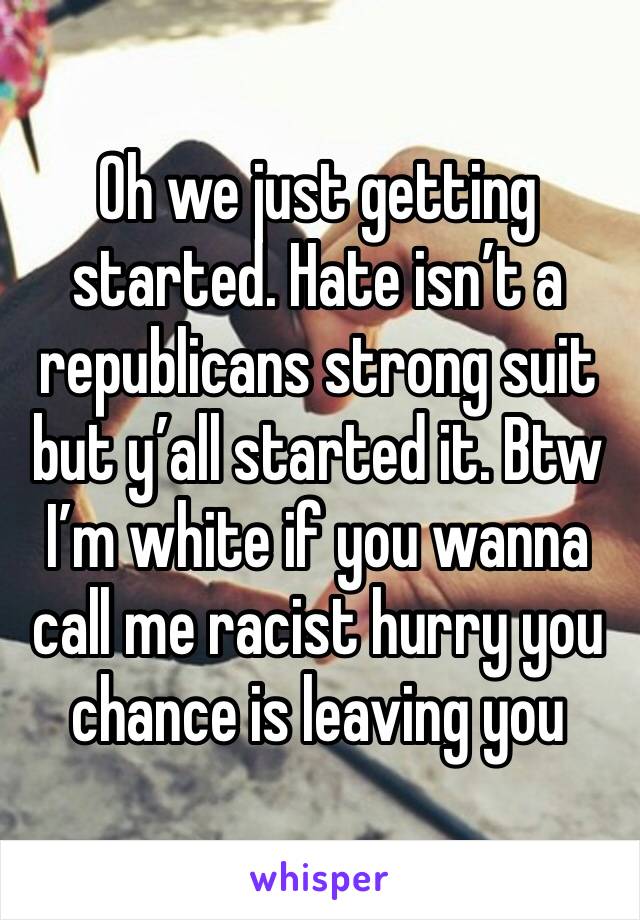 Oh we just getting started. Hate isn’t a republicans strong suit but y’all started it. Btw I’m white if you wanna call me racist hurry you chance is leaving you 