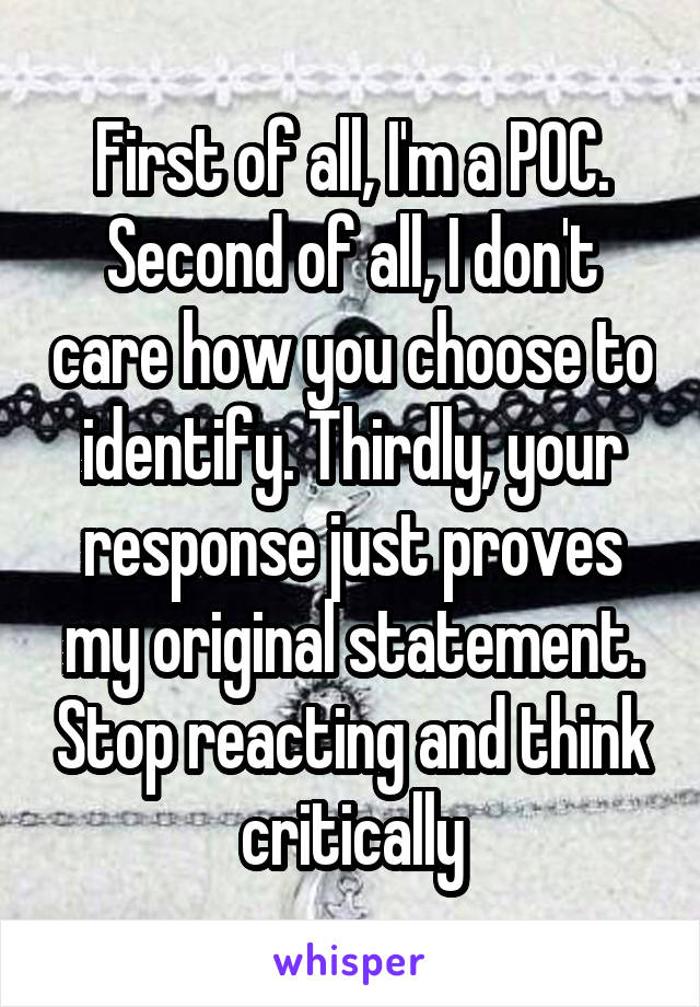 First of all, I'm a POC. Second of all, I don't care how you choose to identify. Thirdly, your response just proves my original statement. Stop reacting and think critically