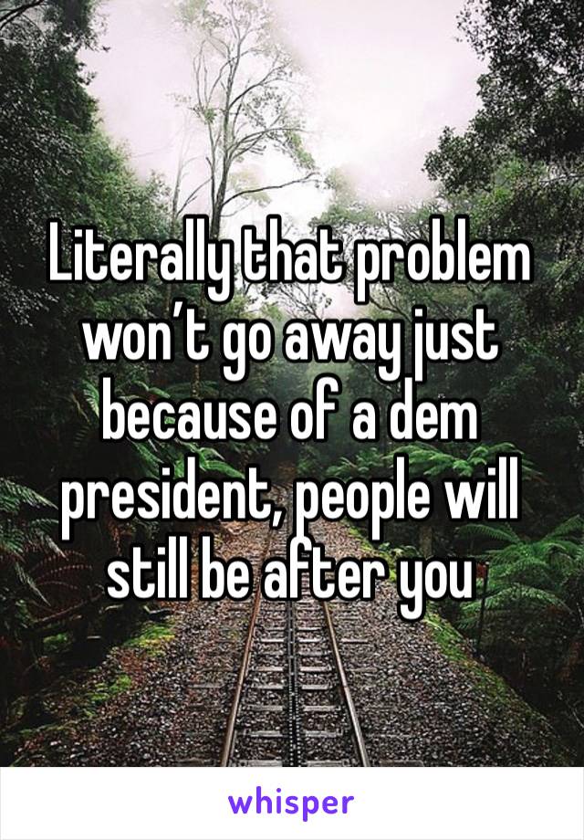 Literally that problem won’t go away just because of a dem president, people will still be after you