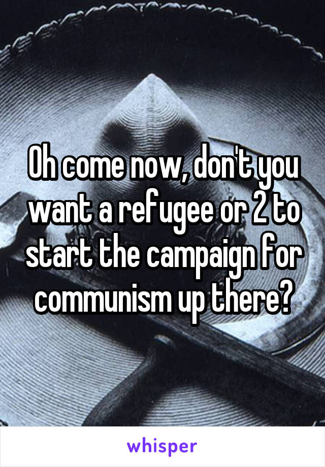 Oh come now, don't you want a refugee or 2 to start the campaign for communism up there?