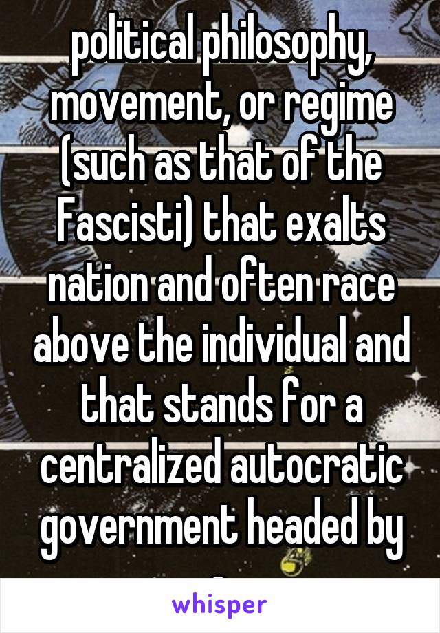 political philosophy, movement, or regime (such as that of the Fascisti) that exalts nation and often race above the individual and that stands for a centralized autocratic government headed by a 