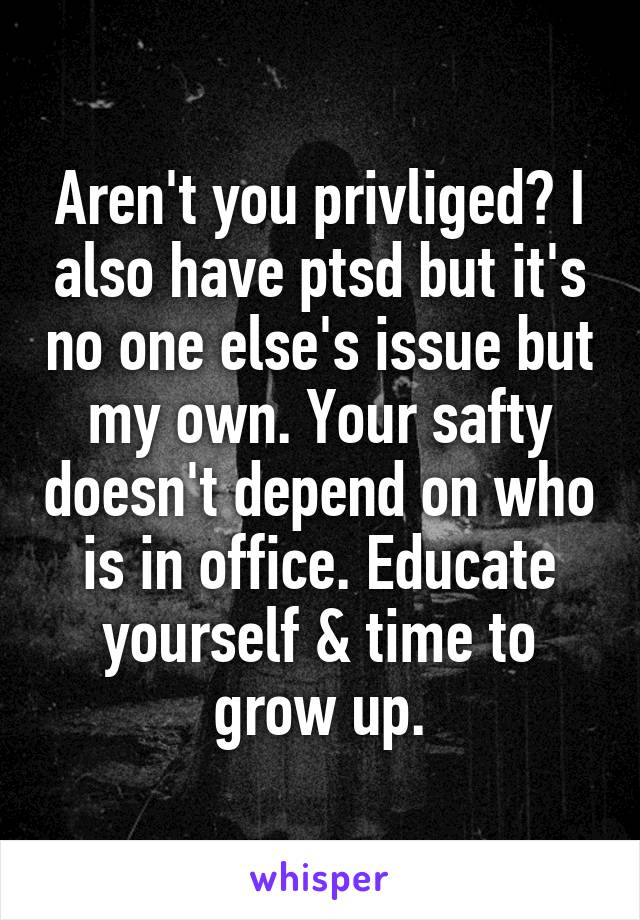 Aren't you privliged? I also have ptsd but it's no one else's issue but my own. Your safty doesn't depend on who is in office. Educate yourself & time to grow up.