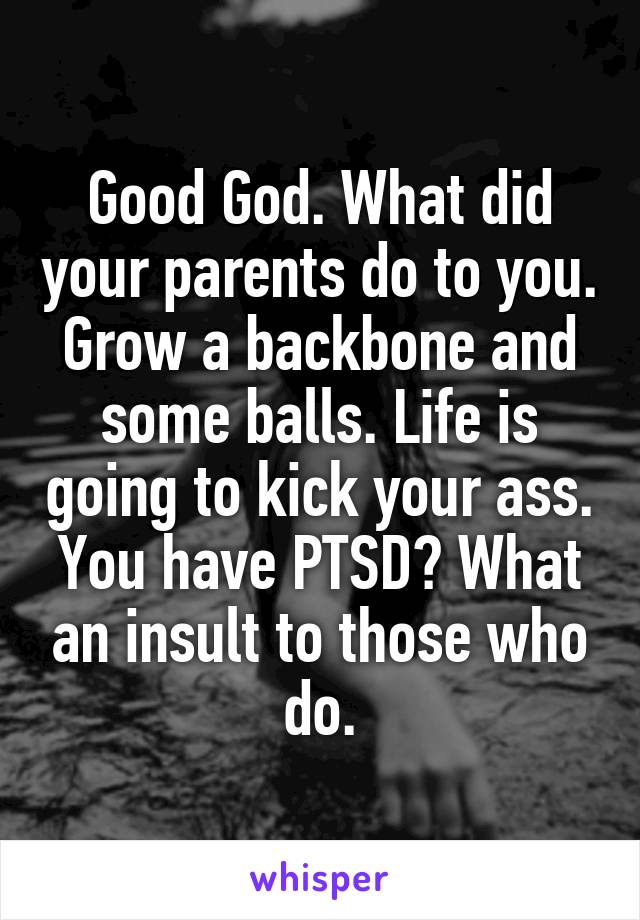 Good God. What did your parents do to you. Grow a backbone and some balls. Life is going to kick your ass. You have PTSD? What an insult to those who do.