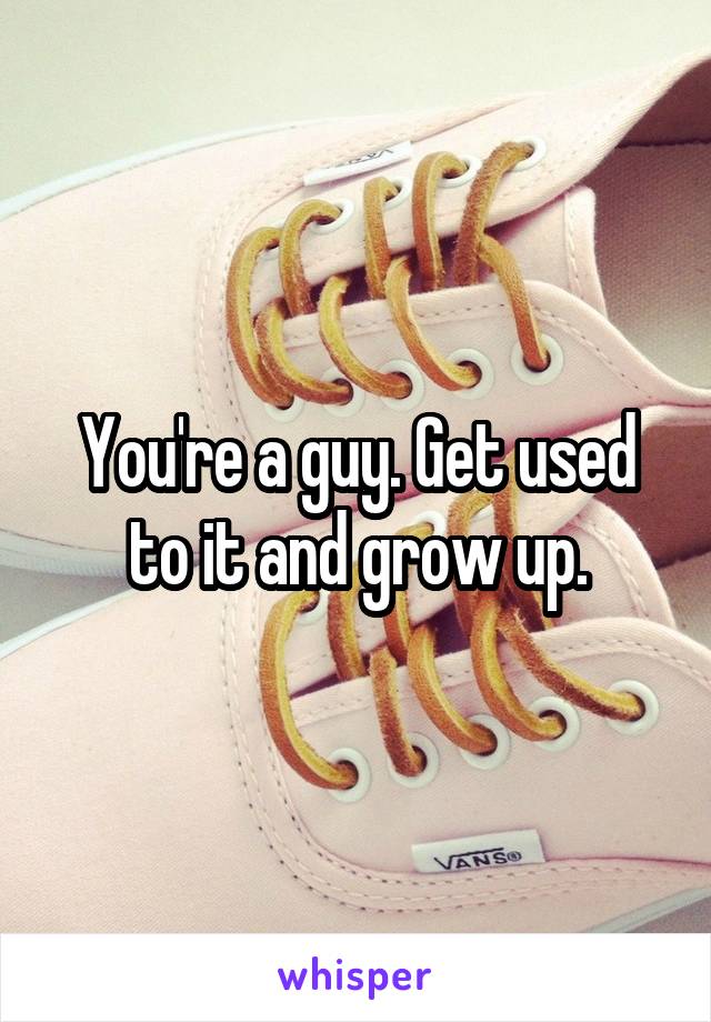 You're a guy. Get used to it and grow up.