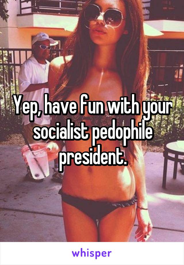 Yep, have fun with your socialist pedophile president.