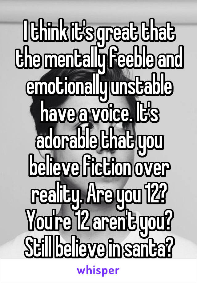 I think it's great that the mentally feeble and emotionally unstable have a voice. It's adorable that you believe fiction over reality. Are you 12? You're 12 aren't you? Still believe in santa?