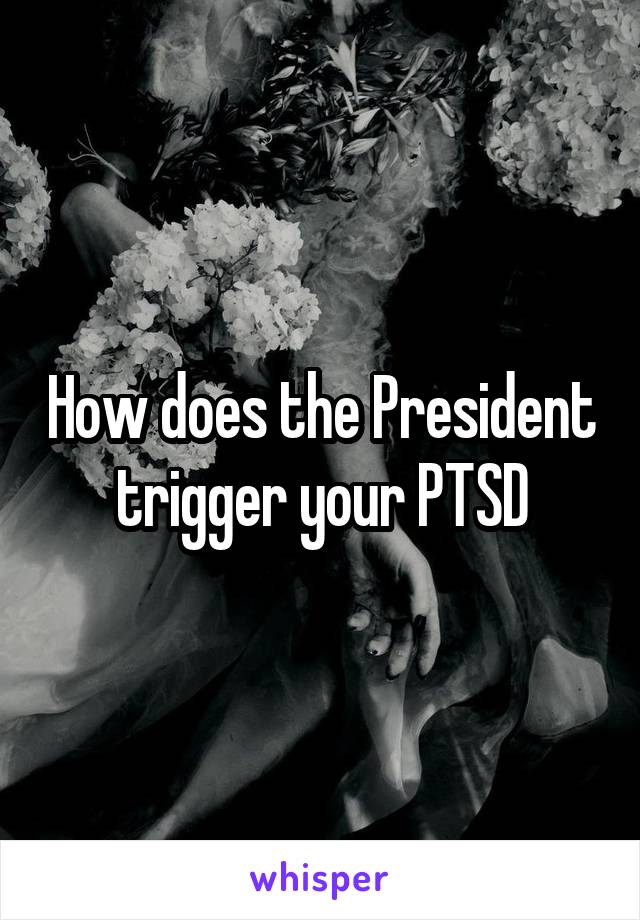 How does the President trigger your PTSD