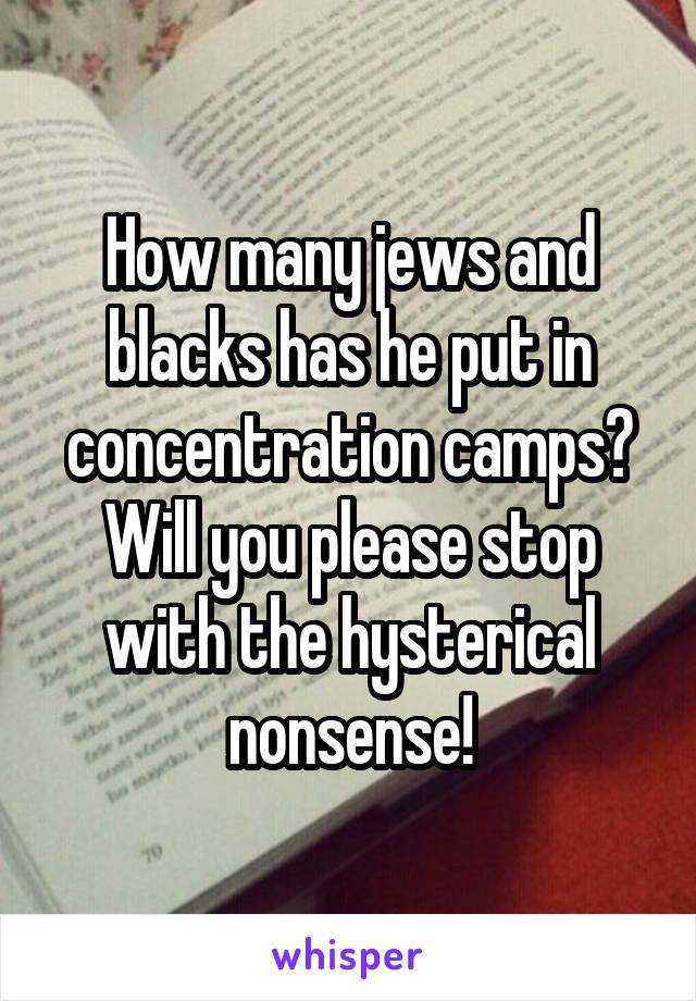 How many jews and blacks has he put in concentration camps? Will you please stop with the hysterical nonsense!