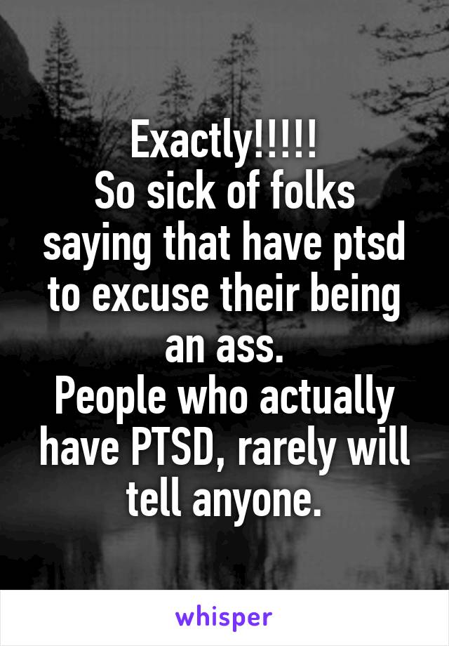 Exactly!!!!!
So sick of folks saying that have ptsd to excuse their being an ass.
People who actually have PTSD, rarely will tell anyone.