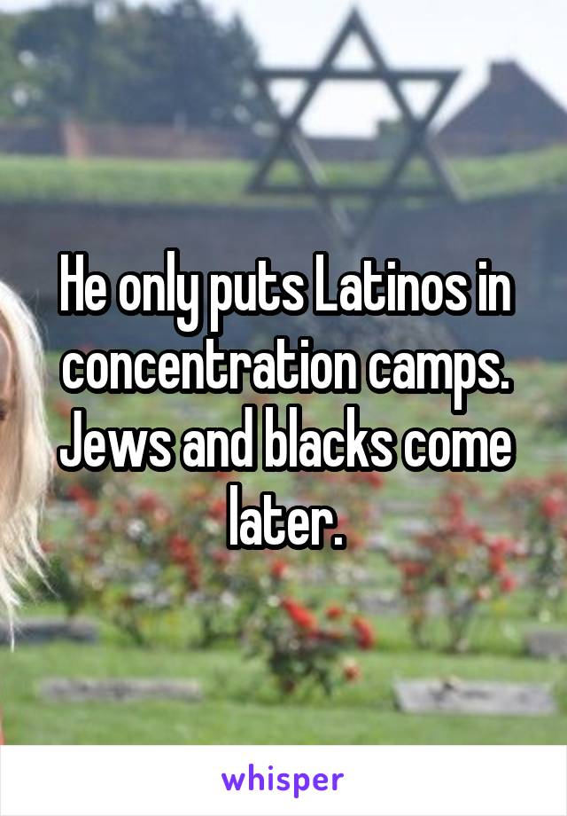 He only puts Latinos in concentration camps. Jews and blacks come later.