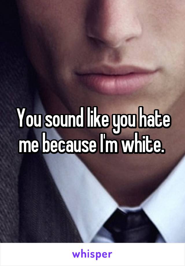 You sound like you hate me because I'm white. 