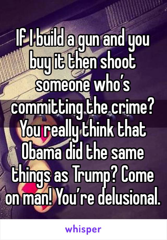 If I build a gun and you buy it then shoot someone who’s committing the crime?
You really think that Obama did the same things as Trump? Come on man! You’re delusional.