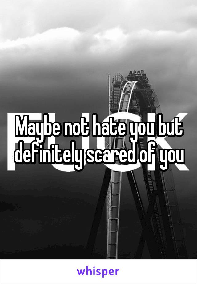 Maybe not hate you but definitely scared of you