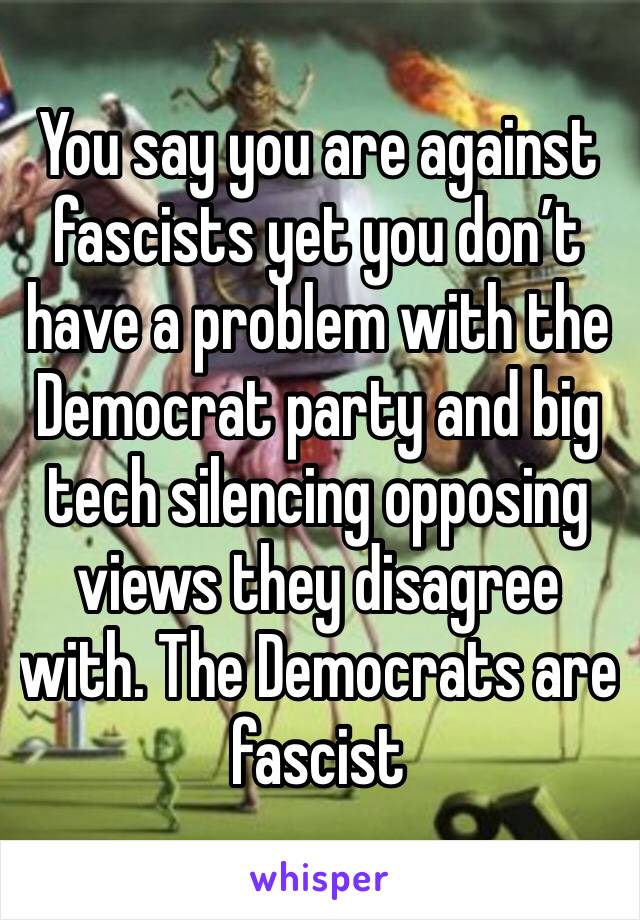 You say you are against fascists yet you don’t have a problem with the Democrat party and big tech silencing opposing views they disagree with. The Democrats are fascist 