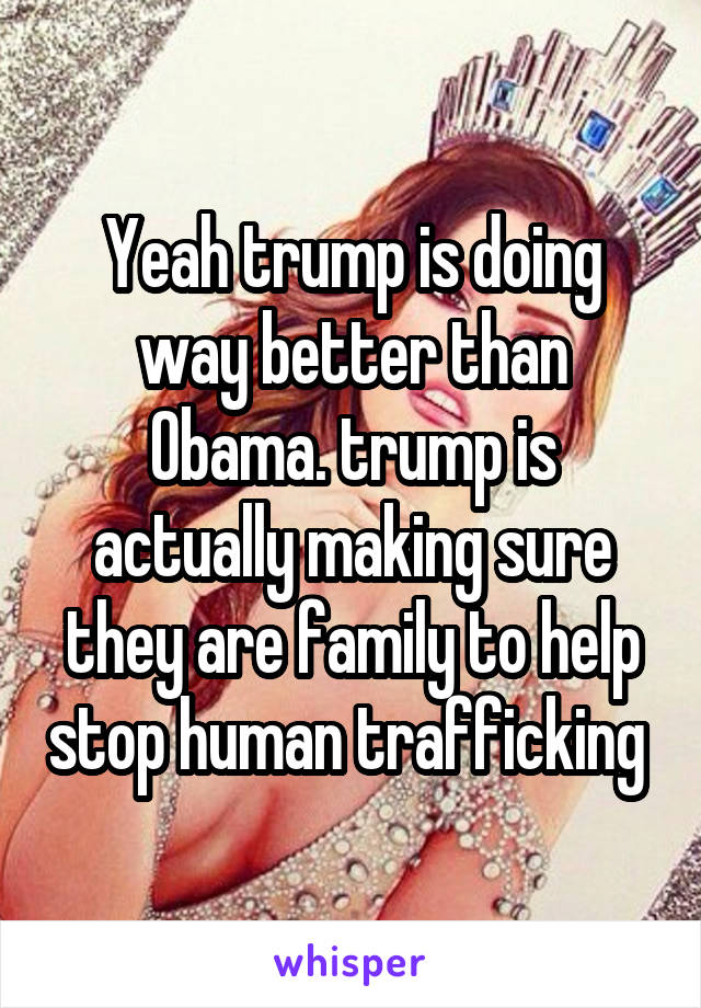 Yeah trump is doing way better than Obama. trump is actually making sure they are family to help stop human trafficking 