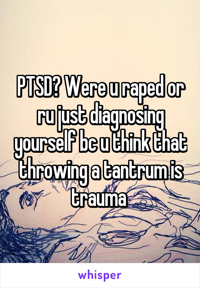 PTSD? Were u raped or ru just diagnosing yourself bc u think that throwing a tantrum is trauma 