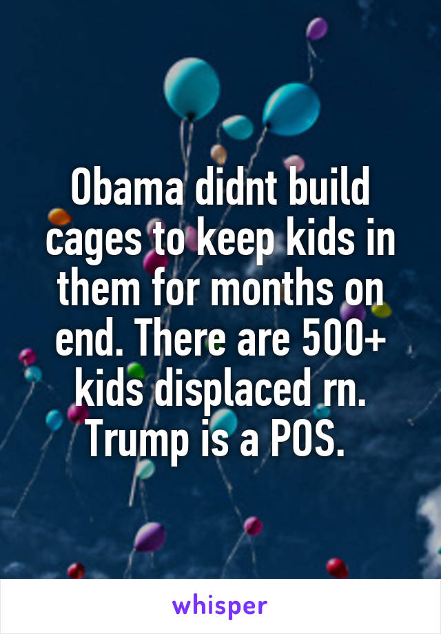 Obama didnt build cages to keep kids in them for months on end. There are 500+ kids displaced rn. Trump is a POS. 