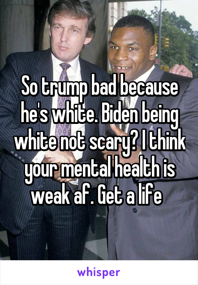 So trump bad because he's white. Biden being white not scary? I think your mental health is weak af. Get a life  