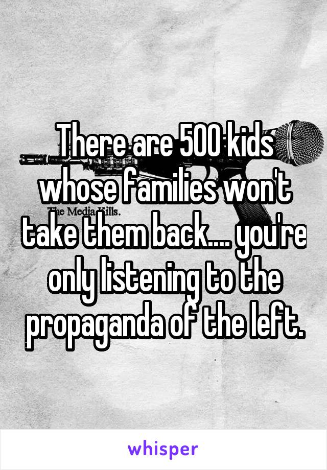 There are 500 kids whose families won't take them back.... you're only listening to the propaganda of the left.