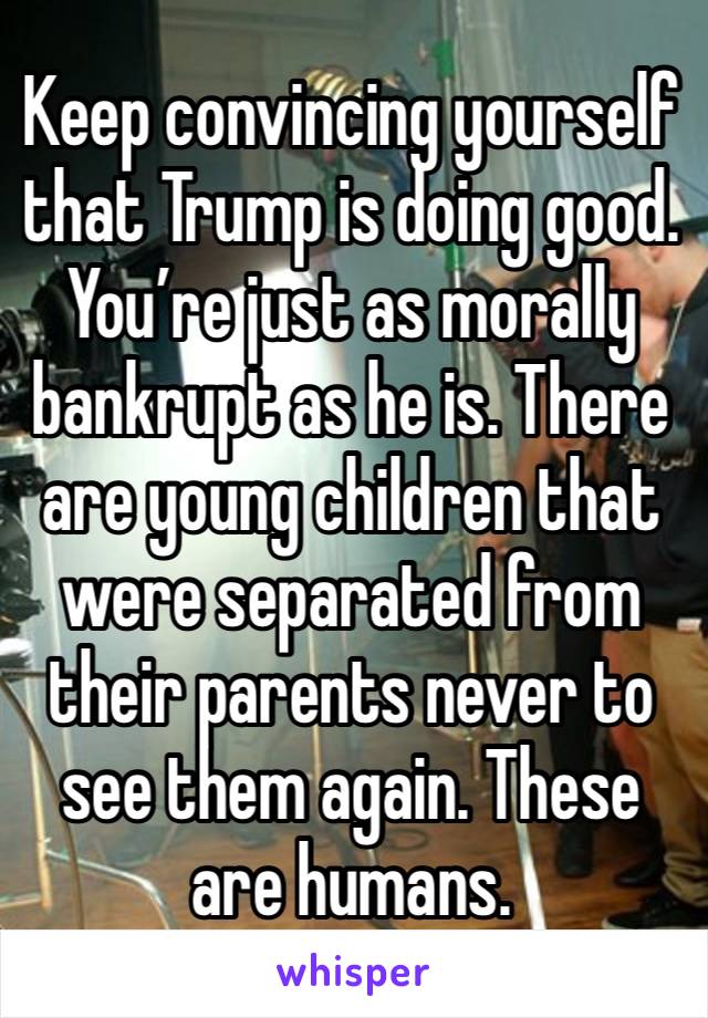 Keep convincing yourself that Trump is doing good. You’re just as morally bankrupt as he is. There are young children that were separated from their parents never to see them again. These are humans.