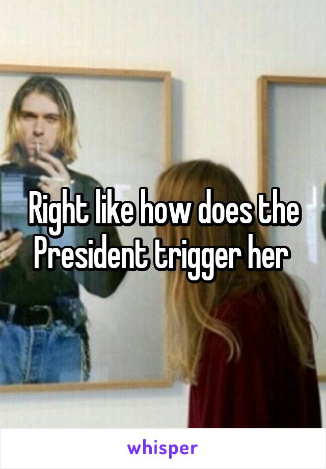 Right like how does the President trigger her 