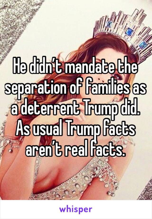 He didn’t mandate the separation of families as a deterrent Trump did. As usual Trump facts aren’t real facts. 