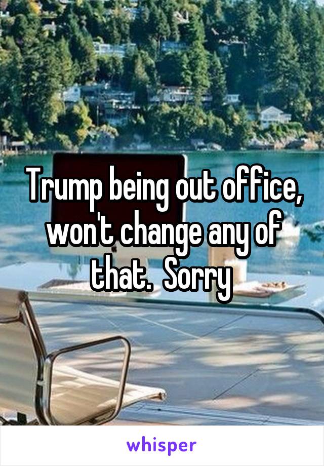 Trump being out office, won't change any of that.  Sorry 