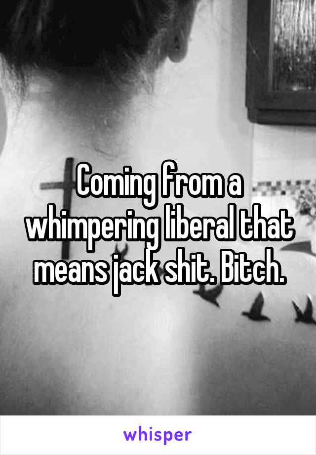 Coming from a whimpering liberal that means jack shit. Bitch.