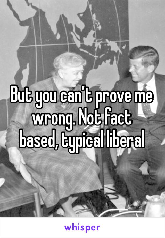 But you can’t prove me wrong. Not fact 
based, typical liberal