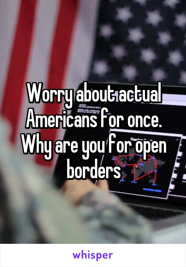 Worry about actual Americans for once.
Why are you for open borders