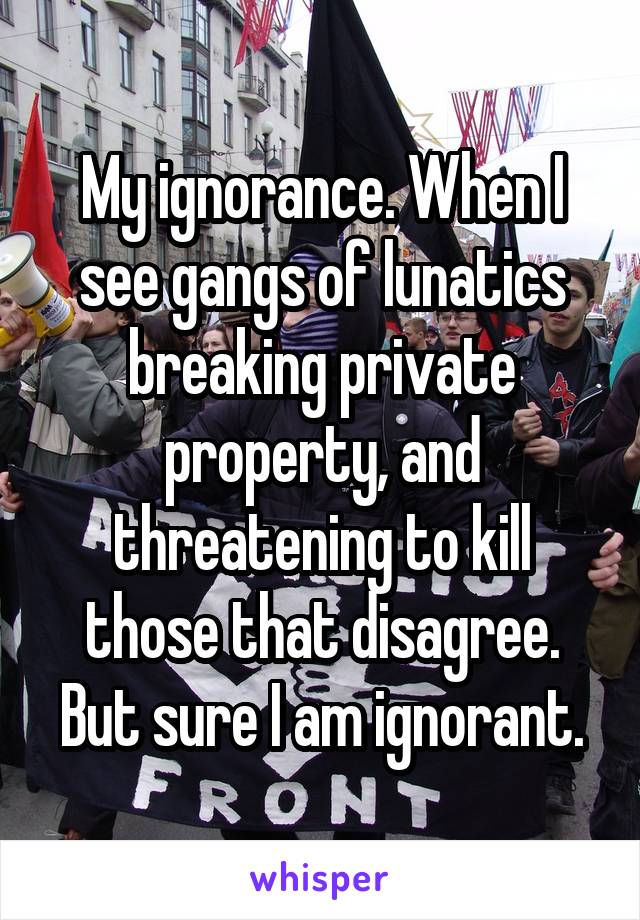 My ignorance. When I see gangs of lunatics breaking private property, and threatening to kill those that disagree. But sure I am ignorant.