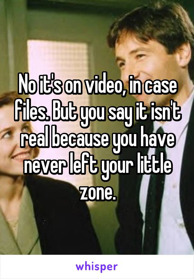 No it's on video, in case files. But you say it isn't real because you have never left your little zone.