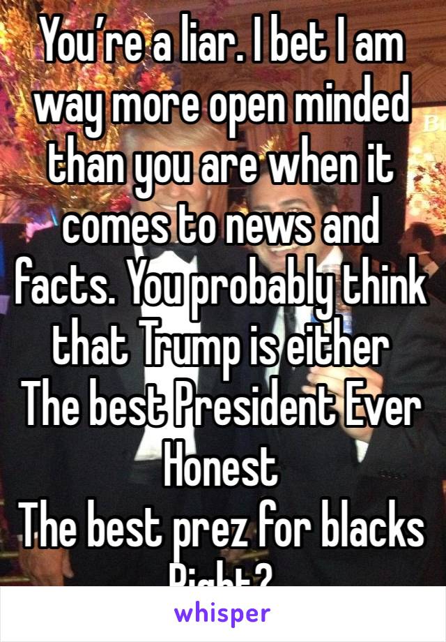 You’re a liar. I bet I am way more open minded than you are when it comes to news and facts. You probably think that Trump is either
The best President Ever
Honest
The best prez for blacks 
Right? 