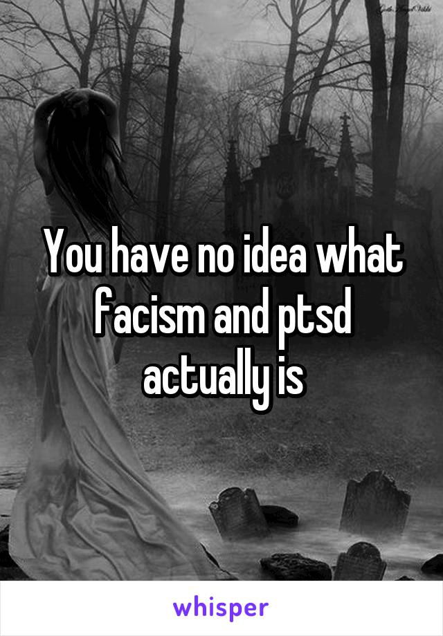 You have no idea what facism and ptsd actually is