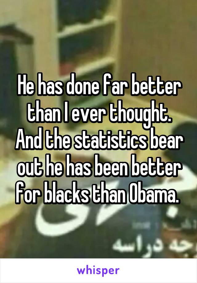 He has done far better than I ever thought. And the statistics bear out he has been better for blacks than Obama. 